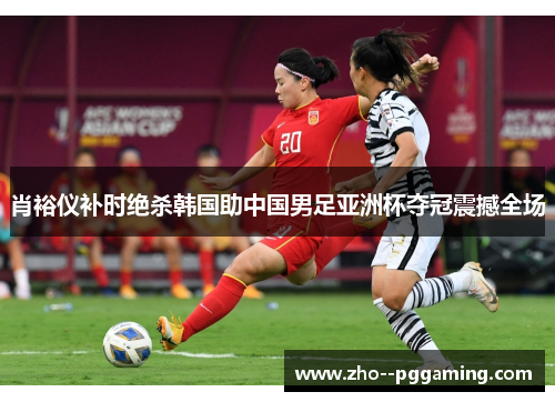 肖裕仪补时绝杀韩国助中国男足亚洲杯夺冠震撼全场