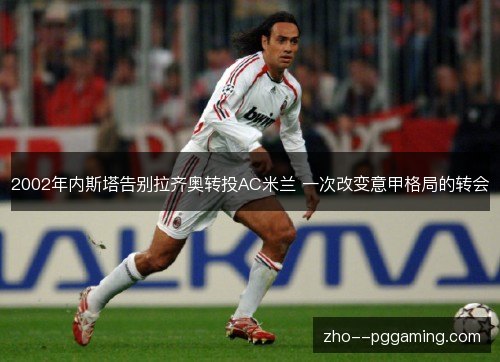 2002年内斯塔告别拉齐奥转投AC米兰 一次改变意甲格局的转会 2002年内斯塔告别拉齐奥转投AC米兰 一次改变意甲格局的转会