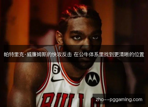 帕特里克·威廉姆斯的快攻反击 在公牛体系里找到更清晰的位置
